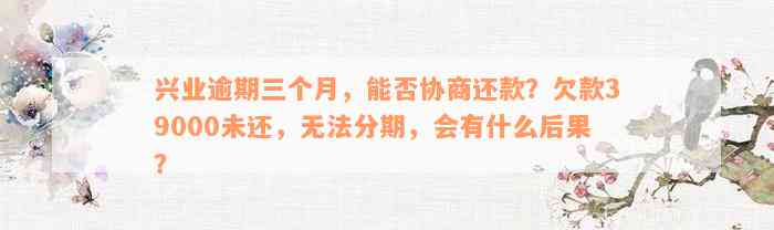 兴业逾期三个月，能否协商还款？欠款39000未还，无法分期，会有什么后果？