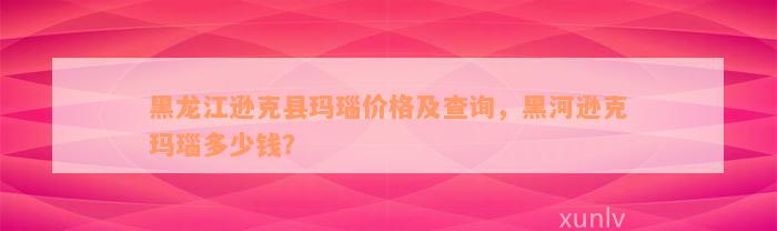 黑龙江逊克县玛瑙价格及查询，黑河逊克玛瑙多少钱？