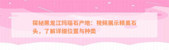 探秘黑龙江玛瑙石产地：视频展示精美石头，了解详细位置与种类