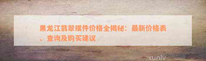 黑龙江翡翠摆件价格全揭秘：最新价格表、查询及购买建议