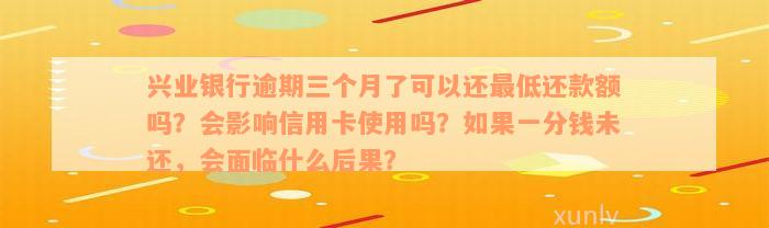 兴业银行逾期三个月了可以还最低还款额吗？会影响信用卡使用吗？如果一分钱未还，会面临什么后果？