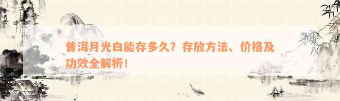 普洱月光白能存多久？存放方法、价格及功效全解析！