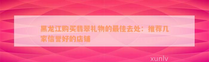 黑龙江购买翡翠礼物的最佳去处：推荐几家信誉好的店铺