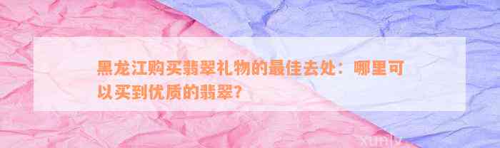 黑龙江购买翡翠礼物的最佳去处：哪里可以买到优质的翡翠？