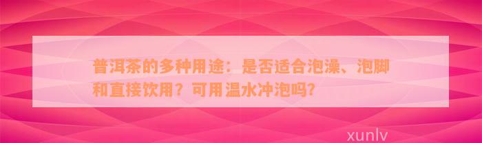 普洱茶的多种用途：是否适合泡澡、泡脚和直接饮用？可用温水冲泡吗？