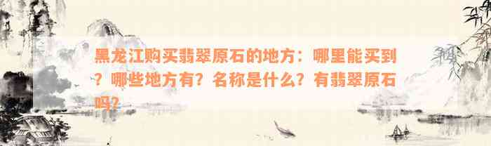 黑龙江购买翡翠原石的地方：哪里能买到？哪些地方有？名称是什么？有翡翠原石吗？