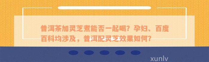 普洱茶加灵芝煮能否一起喝？孕妇、百度百科均涉及，普洱配灵芝效果如何？