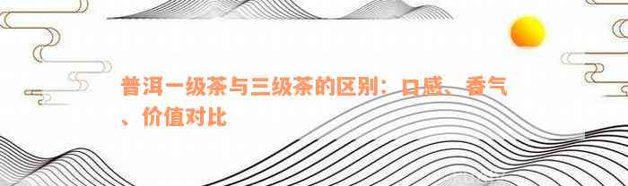 普洱一级茶与三级茶的区别：口感、香气、价值对比