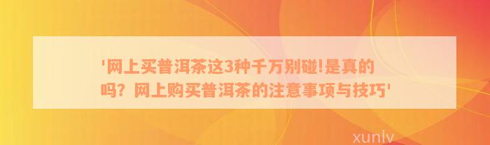 '网上买普洱茶这3种千万别碰!是真的吗？网上购买普洱茶的注意事项与技巧'