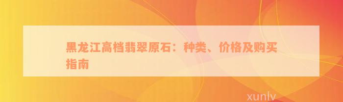 黑龙江高档翡翠原石：种类、价格及购买指南