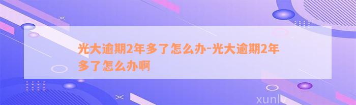 光大逾期2年多了怎么办-光大逾期2年多了怎么办啊