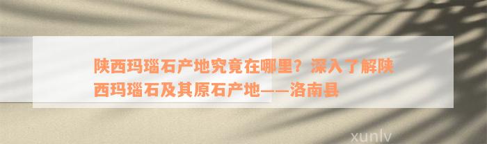 陕西玛瑙石产地究竟在哪里？深入了解陕西玛瑙石及其原石产地——洛南县