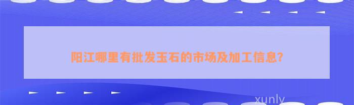 阳江哪里有批发玉石的市场及加工信息？