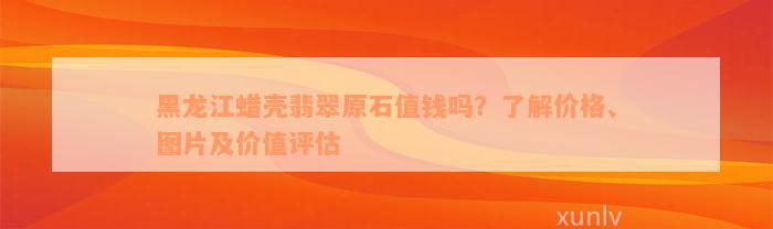 黑龙江蜡壳翡翠原石值钱吗？了解价格、图片及价值评估