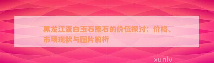 黑龙江蛋白玉石原石的价值探讨：价格、市场现状与图片解析