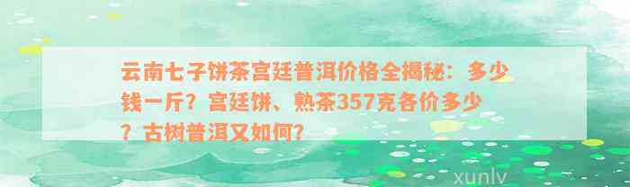 云南七子饼茶宫廷普洱价格全揭秘：多少钱一斤？宫廷饼、熟茶357克各价多少？古树普洱又如何？