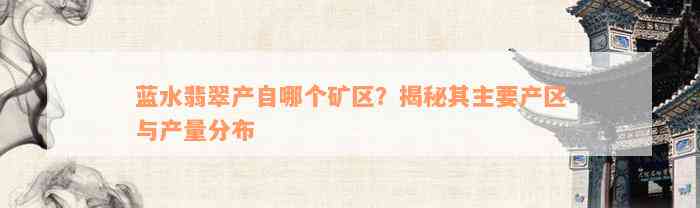 蓝水翡翠产自哪个矿区？揭秘其主要产区与产量分布