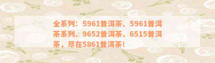 全系列：5961普洱茶、5961普洱茶系列、9652普洱茶、6515普洱茶，尽在5861普洱茶！