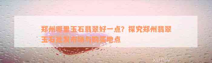 郑州哪里玉石翡翠好一点？探究郑州翡翠玉石批发市场与购买地点