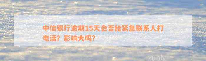 中信银行逾期15天会否给紧急联系人打电话？影响大吗？