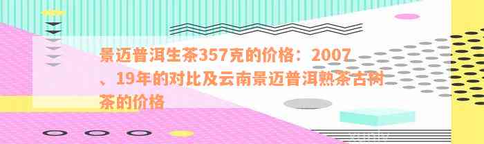 景迈普洱生茶357克的价格：2007、19年的对比及云南景迈普洱熟茶古树茶的价格