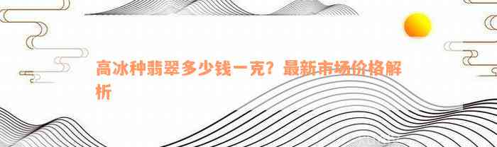 高冰种翡翠多少钱一克？最新市场价格解析