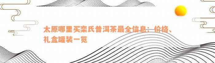 太原哪里买栾氏普洱茶最全信息：价格、礼盒罐装一览