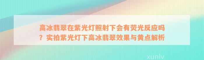 高冰翡翠在紫光灯照射下会有荧光反应吗？实拍紫光灯下高冰翡翠效果与黄点解析