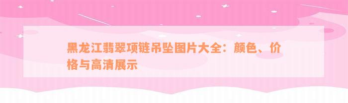 黑龙江翡翠项链吊坠图片大全：颜色、价格与高清展示