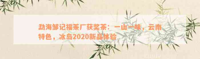 勐海邹记福茶厂获奖茶：一山一味，云南特色，冰岛2020新品体验