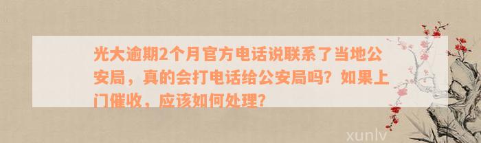 光大逾期2个月官方电话说联系了当地公安局，真的会打电话给公安局吗？如果上门催收，应该如何处理？