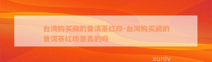 台湾购买藏的普洱茶红印-台湾购买藏的普洱茶红印是真的吗