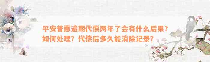 平安普惠逾期代偿两年了会有什么后果？如何处理？代偿后多久能消除记录？