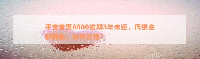 平安普惠6000逾期3年未还，代偿金额翻倍，如何处理？