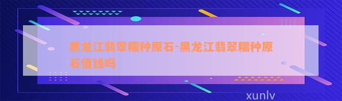 黑龙江翡翠糯种原石-黑龙江翡翠糯种原石值钱吗