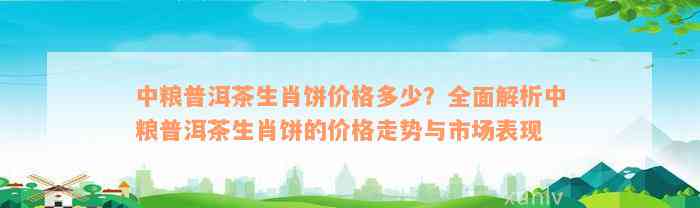 中粮普洱茶生肖饼价格多少？全面解析中粮普洱茶生肖饼的价格走势与市场表现