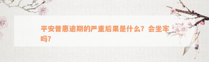 平安普惠逾期的严重后果是什么？会坐牢吗？