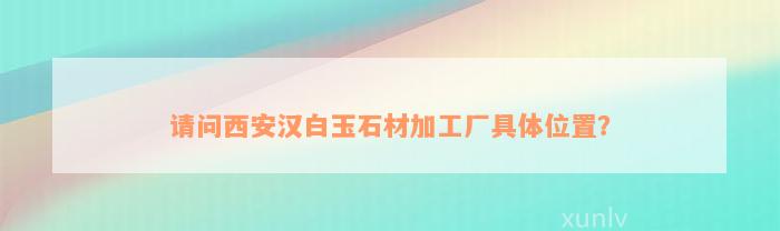 请问西安汉白玉石材加工厂具体位置？