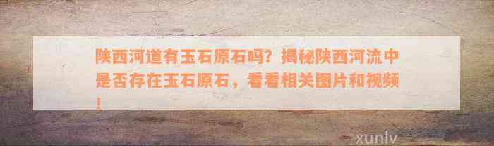 陕西河道有玉石原石吗？揭秘陕西河流中是否存在玉石原石，看看相关图片和视频！