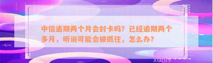 中信逾期两个月会封卡吗？已经逾期两个多月，听说可能会被抓住，怎么办？