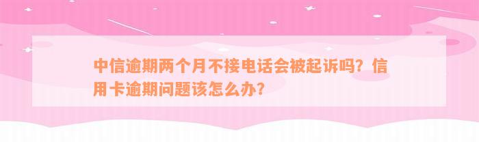 中信逾期两个月不接电话会被起诉吗？信用卡逾期问题该怎么办？