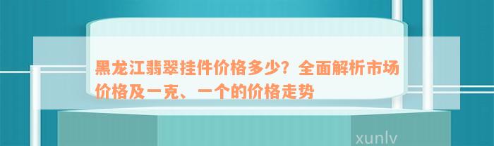 黑龙江翡翠挂件价格多少？全面解析市场价格及一克、一个的价格走势