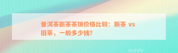 普洱茶新茶茶饼价格比较：新茶 vs 旧茶，一般多少钱？