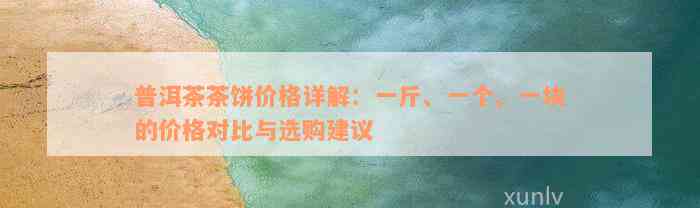 普洱茶茶饼价格详解：一斤、一个、一块的价格对比与选购建议