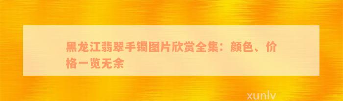 黑龙江翡翠手镯图片欣赏全集：颜色、价格一览无余