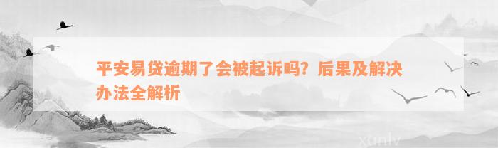 平安易贷逾期了会被起诉吗？后果及解决办法全解析