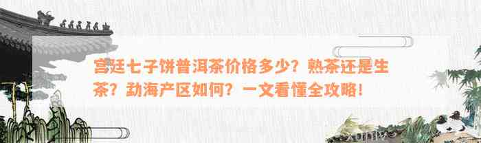 宫廷七子饼普洱茶价格多少？熟茶还是生茶？勐海产区如何？一文看懂全攻略！