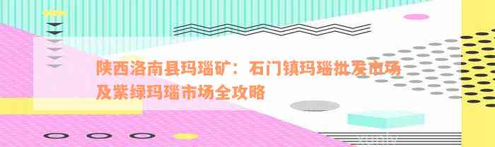 陕西洛南县玛瑙矿：石门镇玛瑙批发市场及紫绿玛瑙市场全攻略