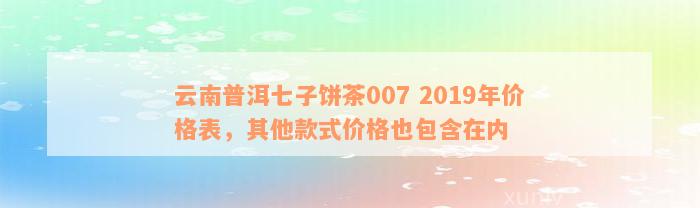 云南普洱七子饼茶007 2019年价格表，其他款式价格也包含在内