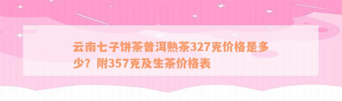 云南七子饼茶普洱熟茶327克价格是多少？附357克及生茶价格表